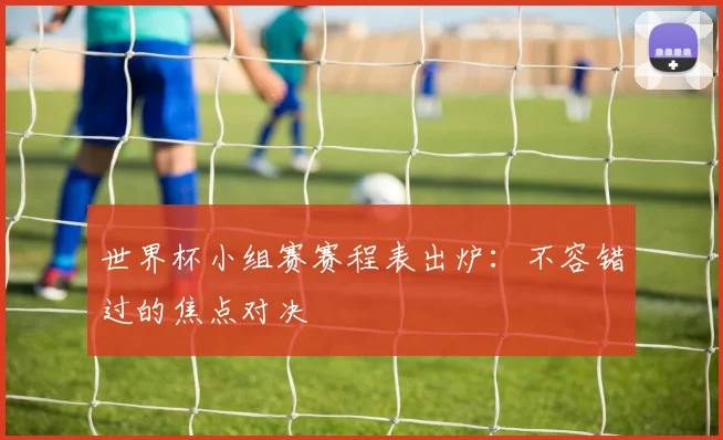 世界杯小组赛赛程表出炉：不容错过的焦点对决
