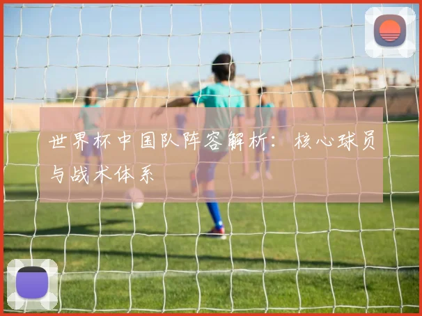 世界杯中国队阵容解析：核心球员与战术体系
