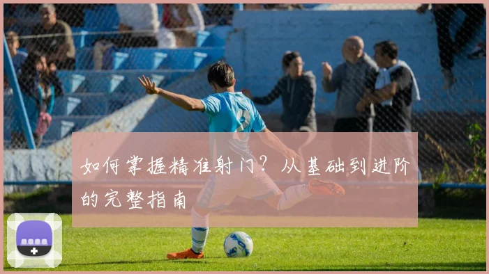 如何掌握精准射门?从基础到进阶的完整指南