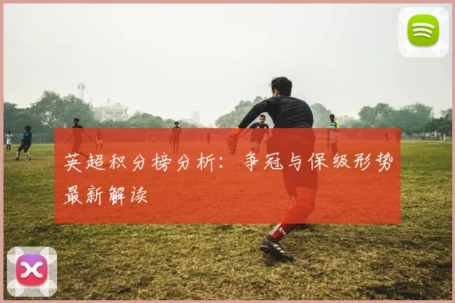 英超积分榜分析:争冠与保级形势最新解读